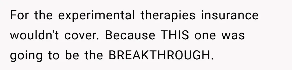 For the experimental therapies insurance wouldn't cover. Because THIS one was going to be the BREAKTHROUGH.