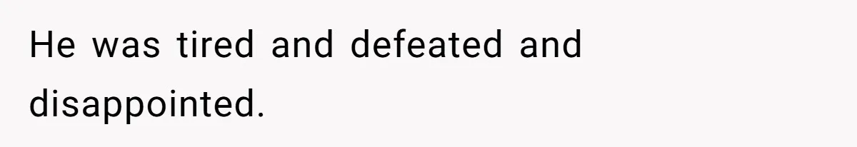 He was tired and defeated and disappointed.