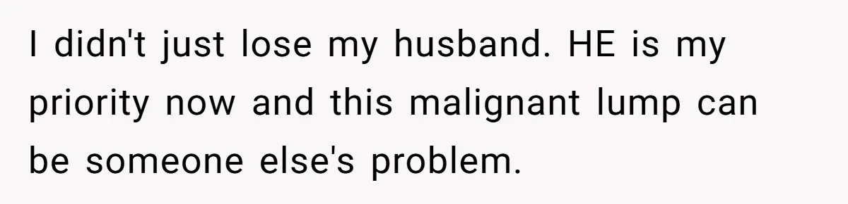 I didn't just lose my husband. HE is my priority now and this malignant lump can be someone else's problem.