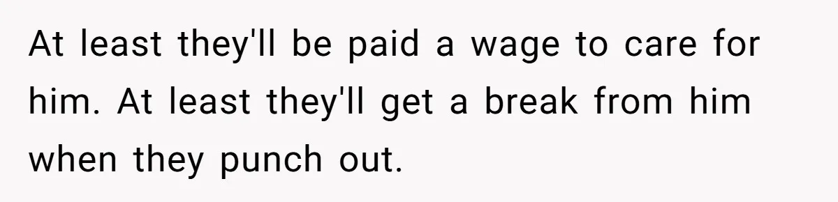 At least they'll be paid a wage to care for him. At least they'll get a break from him when they punch out.