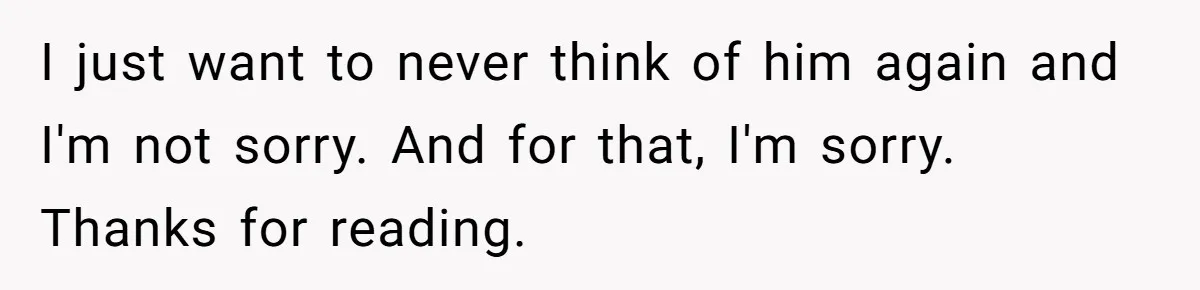 I just want to never think of him again and I'm not sorry. And for that, I'm sorry. Thanks for reading.