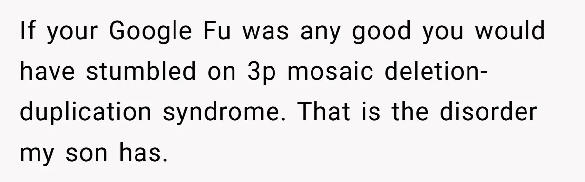 If your Google Fu was any good you would have stumbled on 3p mosaic deletion-duplication syndrome. That is the disorder my son has.