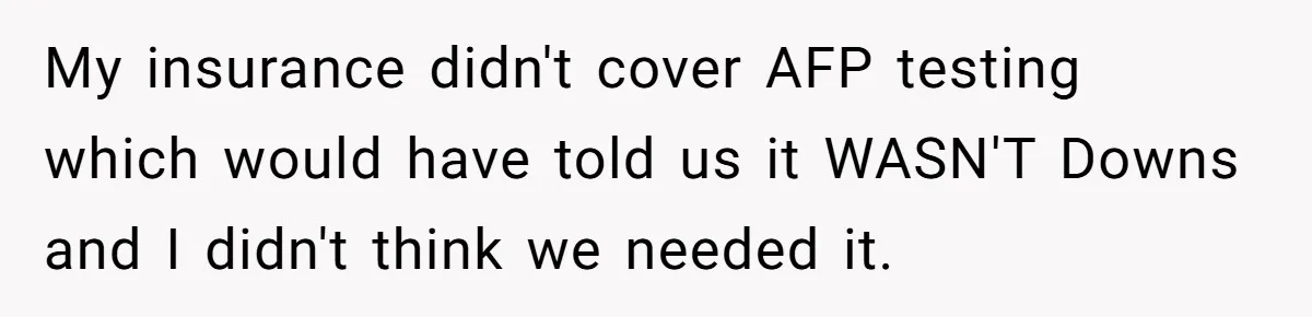 My insurance didn't cover AFP testing which would have told us it WASN'T Downs and I didn't think we needed it.