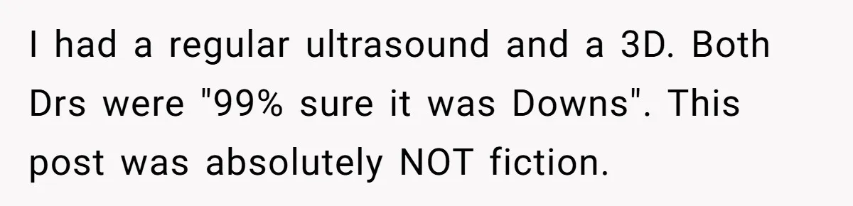 I had a regular ultrasound and a 3D. Both Drs were "99% sure it was Downs". This post was absolutely NOT fiction.