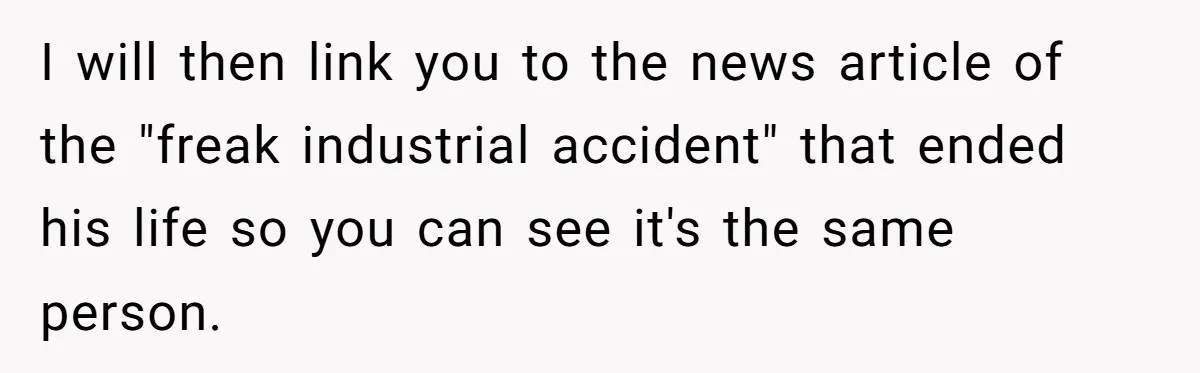 I will then link you to the news article of the "freak industrial accident" that ended his life so you can see it's the same person.