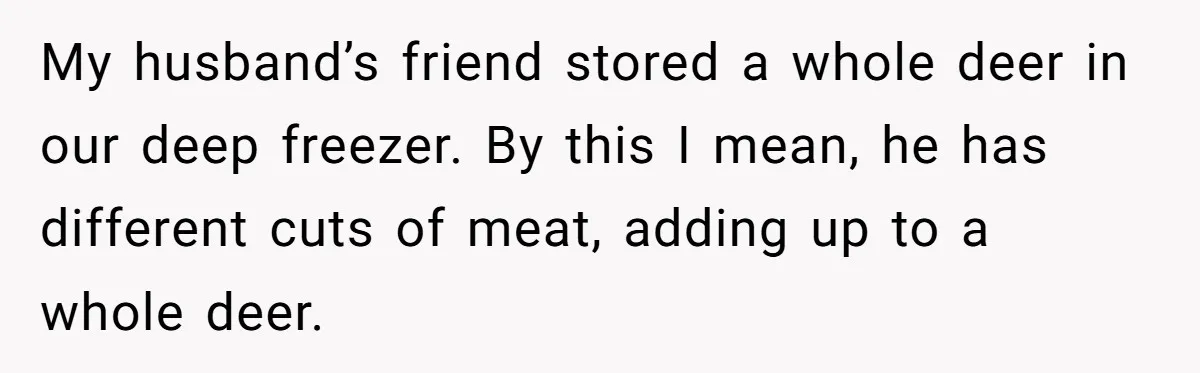 My husband’s friend stored a whole deer in our deep freezer. By this I mean, he has different cuts of meat, adding up to a whole deer.