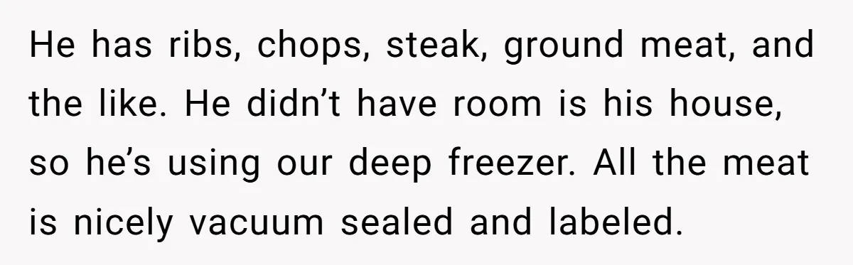 He has ribs, chops, steak, ground meat, and the like. He didn’t have room is his house, so he’s using our deep freezer. All the meat is nicely vacuum sealed...