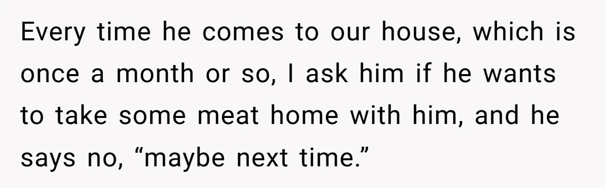 Every time he comes to our house, which is once a month or so, I ask him if he wants to take some meat home with him, and he says...