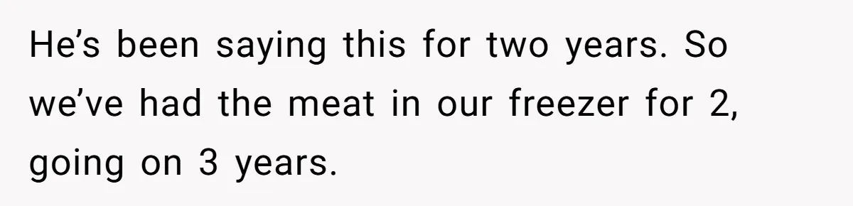 He’s been saying this for two years. So we’ve had the meat in our freezer for 2, going on 3 years.