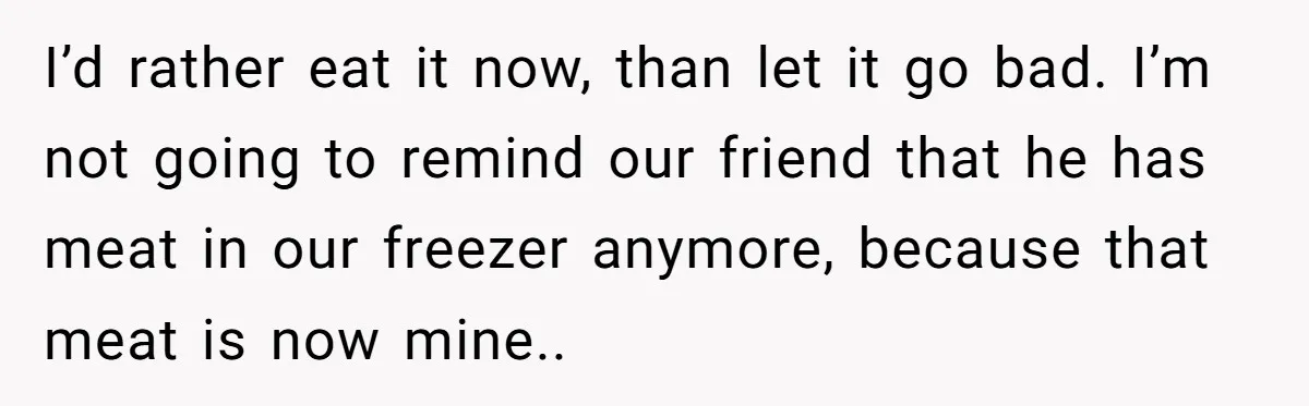 I’d rather eat it now, than let it go bad. I’m not going to remind our friend that he has meat in our freezer anymore, because that meat is now...