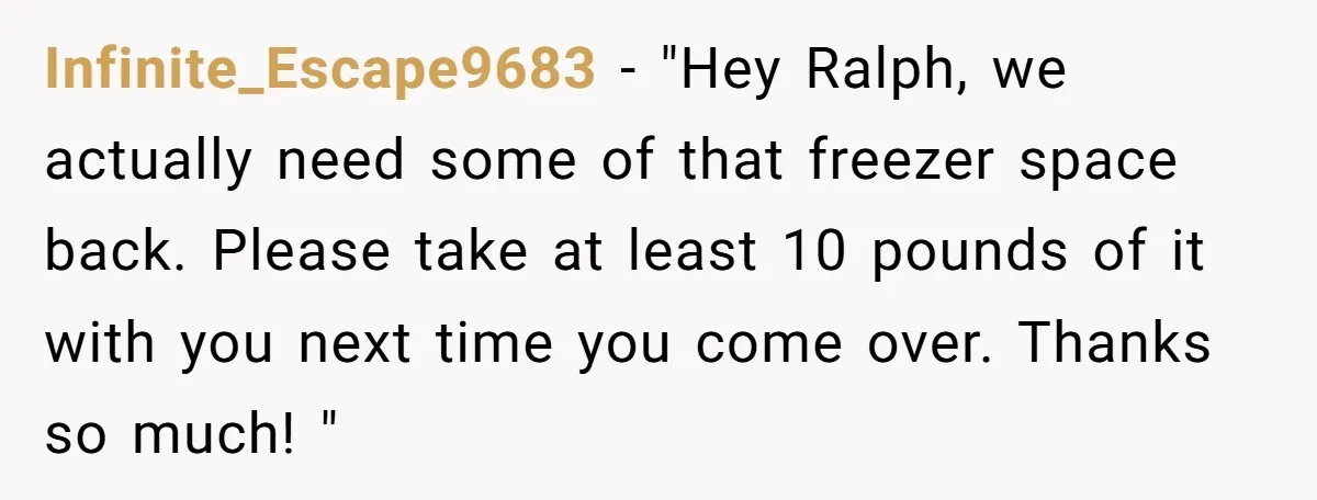 Infinite_Escape9683 − "Hey Ralph, we actually need some of that freezer space back. Please take at least 10 pounds of it with you next time you come over. Thanks so...