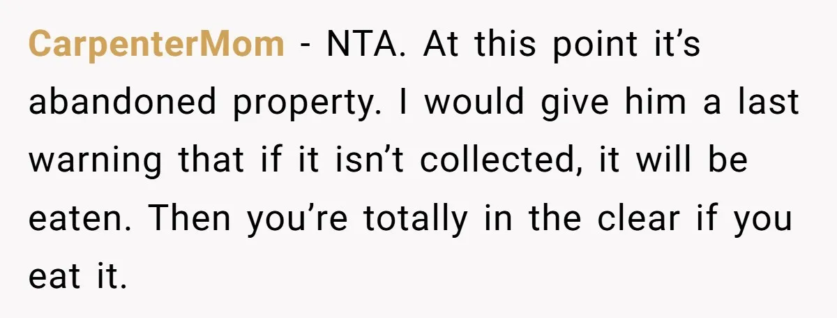 CarpenterMom − NTA. At this point it’s abandoned property. I would give him a last warning that if it isn’t collected, it will be eaten. Then you’re totally in the...