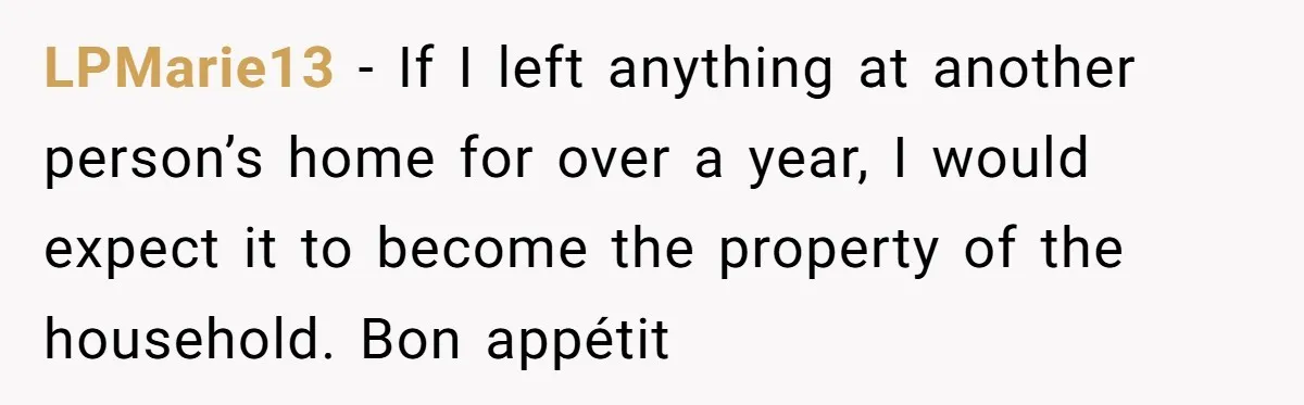 LPMarie13 − If I left anything at another person’s home for over a year, I would expect it to become the property of the household. Bon appétit