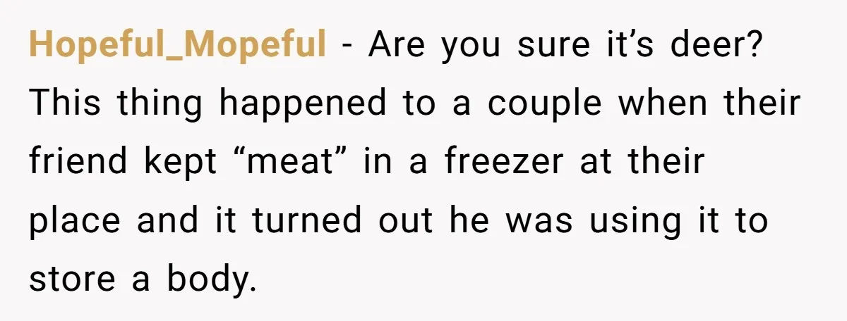 Hopeful_Mopeful − Are you sure it’s deer? This thing happened to a couple when their friend kept “meat” in a freezer at their place and it turned out he was...