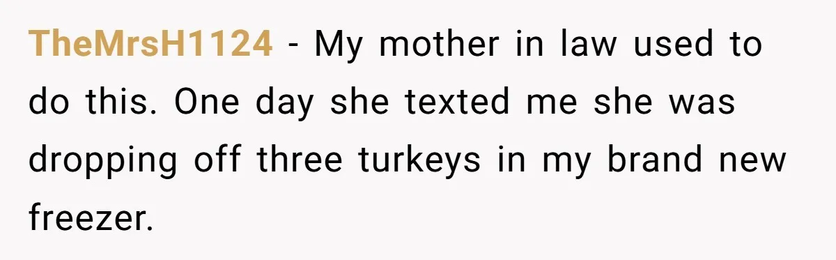 TheMrsH1124 − My mother in law used to do this. One day she texted me she was dropping off three turkeys in my brand new freezer.