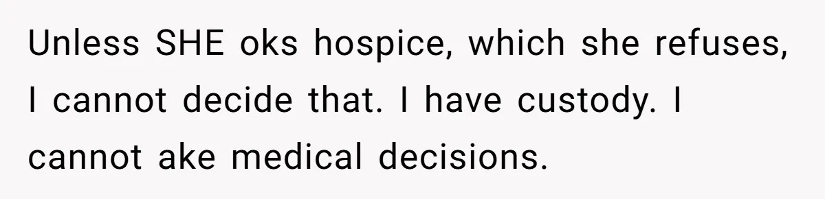 Unless SHE oks hospice, which she refuses, I cannot decide that. I have custody. I cannot ake medical decisions.