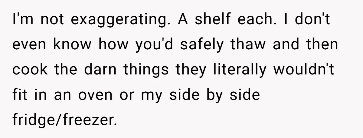 I'm not exaggerating. A shelf each. I don't even know how you'd safely thaw and then cook the darn things they literally wouldn't fit in an oven or my side...