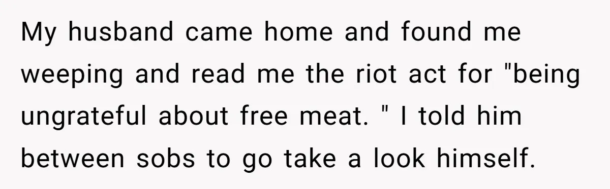 My husband came home and found me weeping and read me the riot act for "being ungrateful about free meat. " I told him between sobs to go take a...