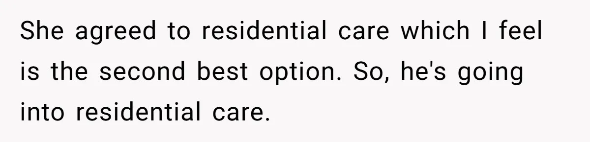 She agreed to residential care which I feel is the second best option. So, he's going into residential care.