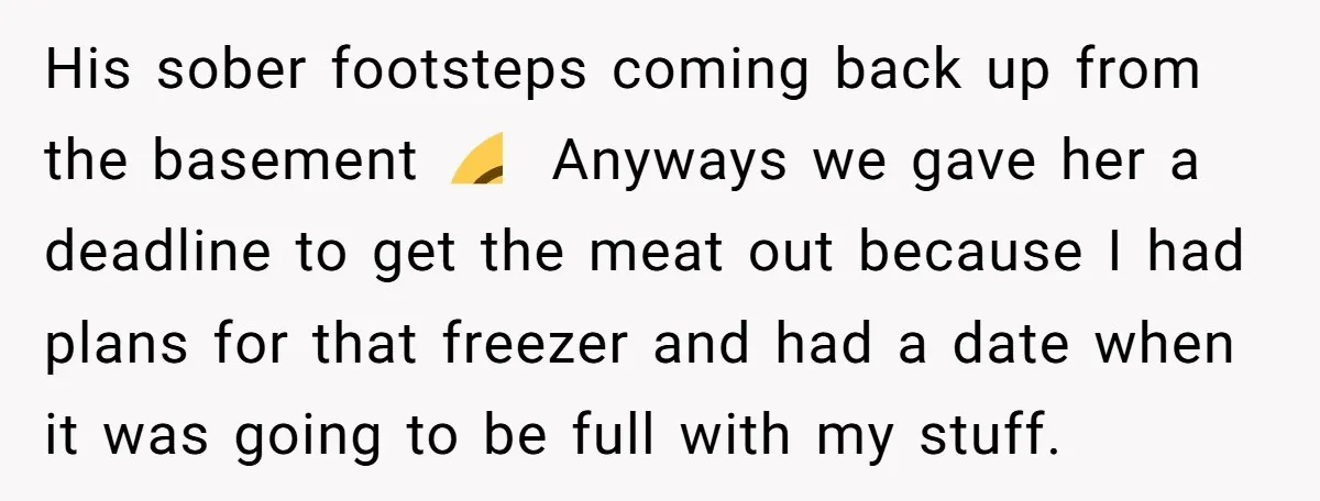 His sober footsteps coming back up from the basement 😂 Anyways we gave her a deadline to get the meat out because I had plans for that freezer and had...