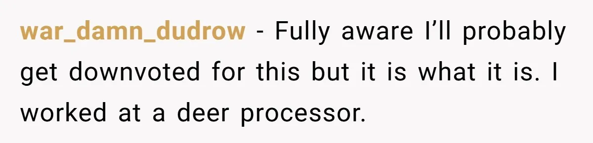 war_damn_dudrow − Fully aware I’ll probably get downvoted for this but it is what it is. I worked at a deer processor.