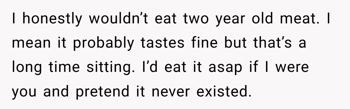 I honestly wouldn’t eat two year old meat. I mean it probably tastes fine but that’s a long time sitting. I’d eat it asap if I were you and pretend...