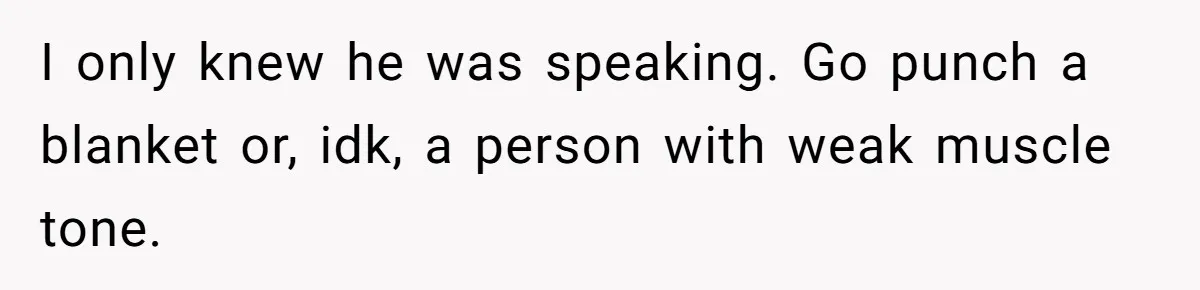 I only knew he was speaking. Go punch a blanket or, idk, a person with weak muscle tone.