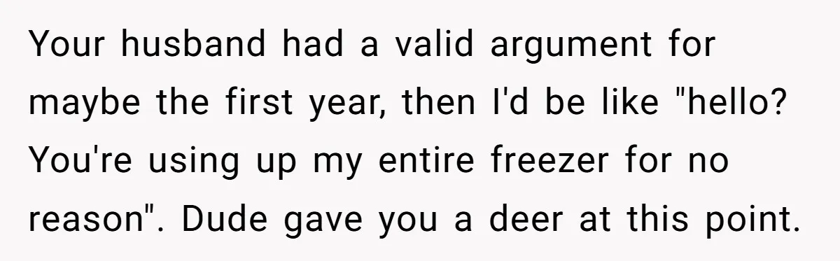Your husband had a valid argument for maybe the first year, then I'd be like "hello? You're using up my entire freezer for no reason". Dude gave you a deer...