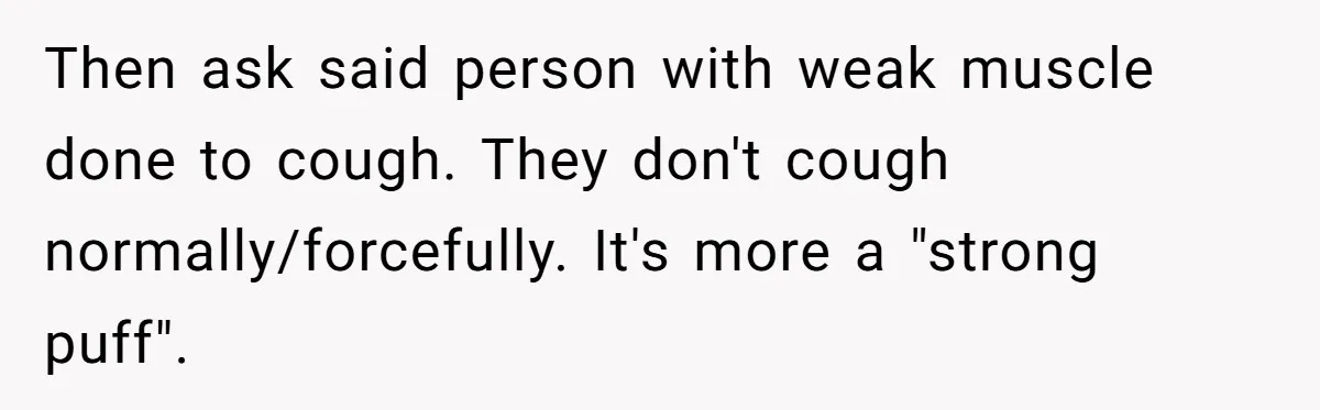 Then ask said person with weak muscle done to cough. They don't cough normally/forcefully. It's more a "strong puff".