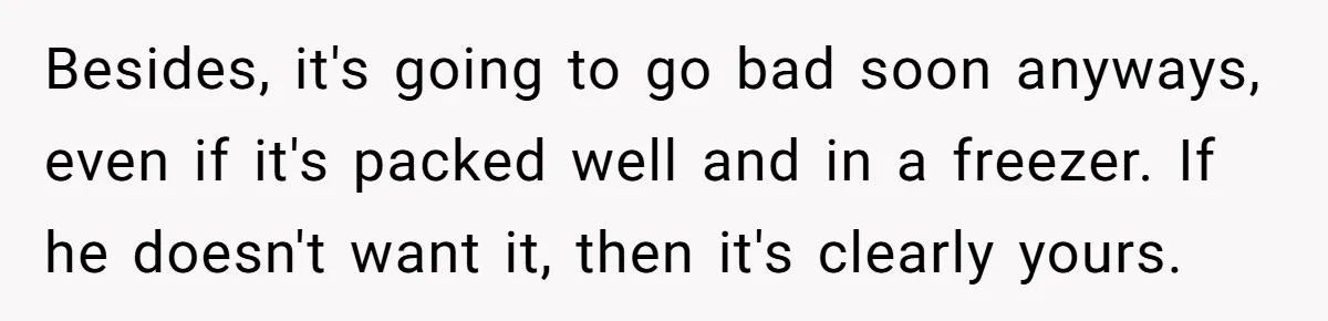 Besides, it's going to go bad soon anyways, even if it's packed well and in a freezer. If he doesn't want it, then it's clearly yours.