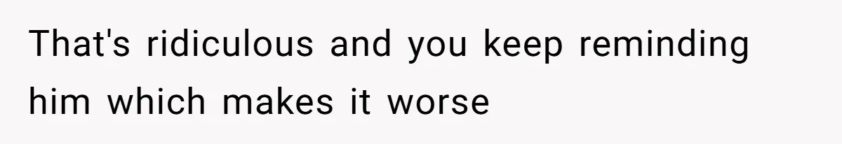 That's ridiculous and you keep reminding him which makes it worse