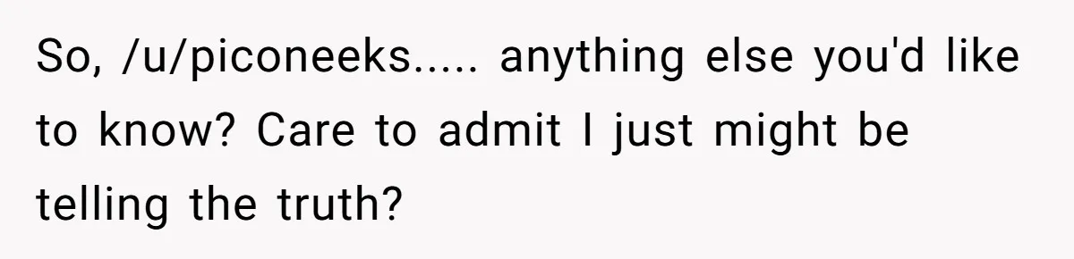So, /u/piconeeks..... anything else you'd like to know? Care to admit I just might be telling the truth?