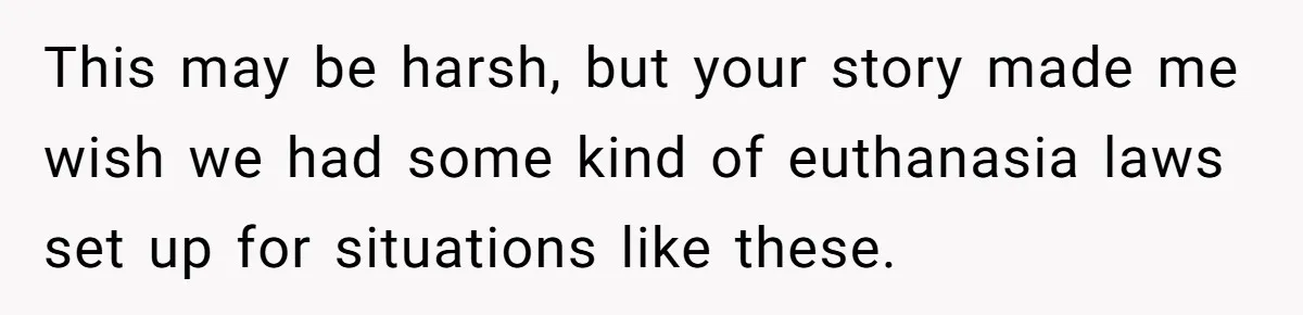 This may be harsh, but your story made me wish we had some kind of euthanasia laws set up for situations like these.