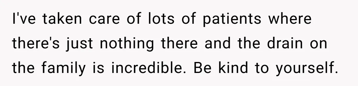 I've taken care of lots of patients where there's just nothing there and the drain on the family is incredible. Be kind to yourself.