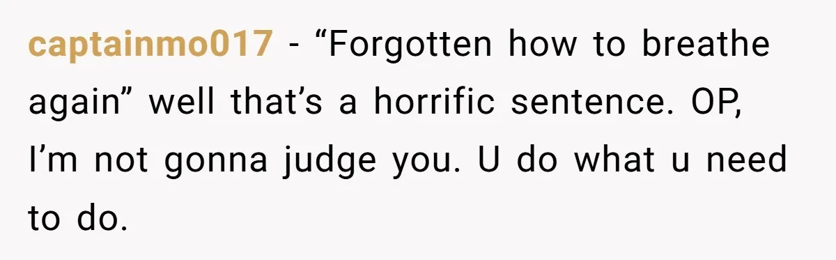 captainmo017 − “Forgotten how to breathe again” well that’s a horrific sentence. OP, I’m not gonna judge you. U do what u need to do.