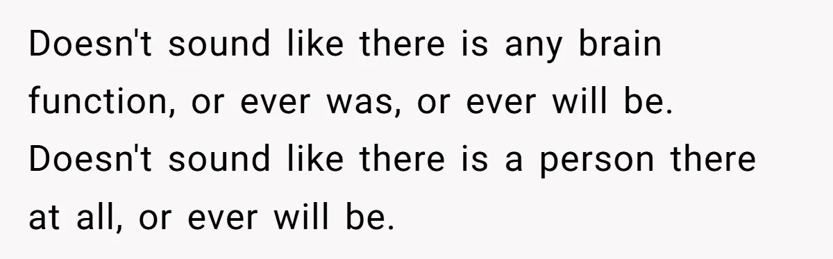 Doesn't sound like there is any brain function, or ever was, or ever will be. Doesn't sound like there is a person there at all, or ever will be.