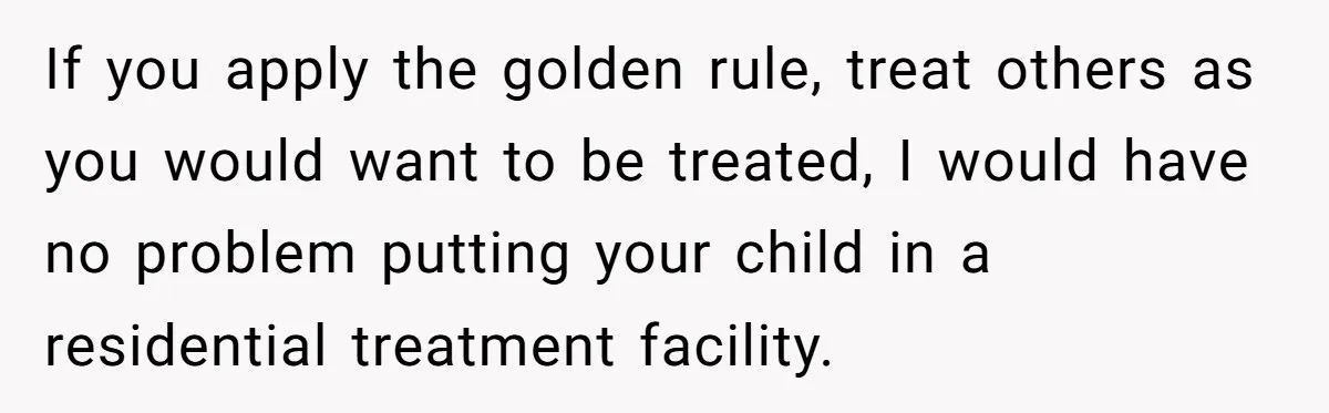 If you apply the golden rule, treat others as you would want to be treated, I would have no problem putting your child in a residential treatment facility.