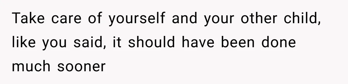 Take care of yourself and your other child, like you said, it should have been done much sooner