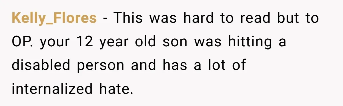 Kelly_Flores − This was hard to read but to OP. your 12 year old son was hitting a disabled person and has a lot of internalized hate.