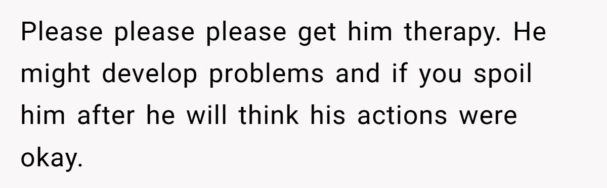 Please please please get him therapy. He might develop problems and if you spoil him after he will think his actions were okay.