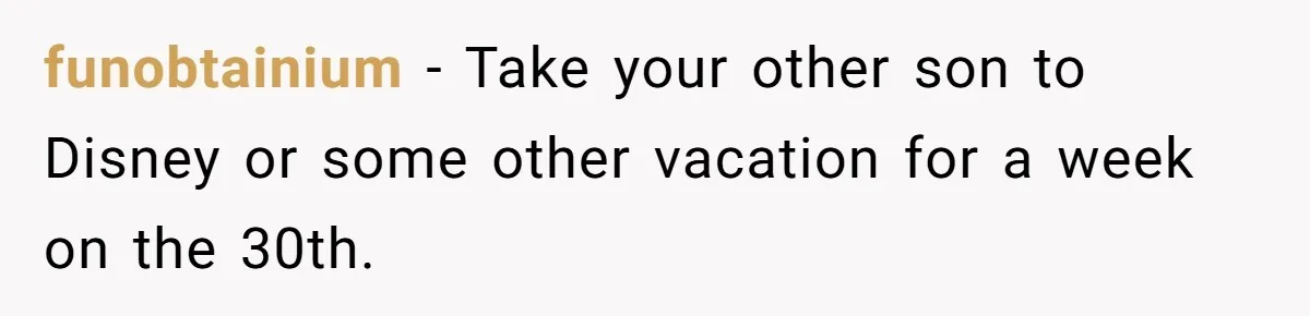 funobtainium − Take your other son to Disney or some other vacation for a week on the 30th.
