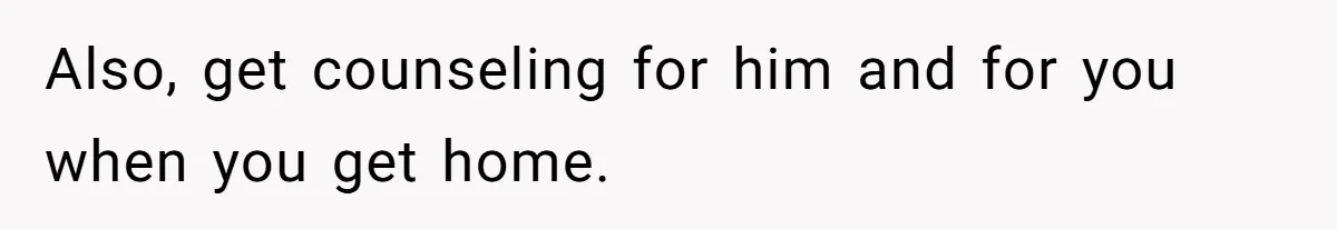 Also, get counseling for him and for you when you get home.