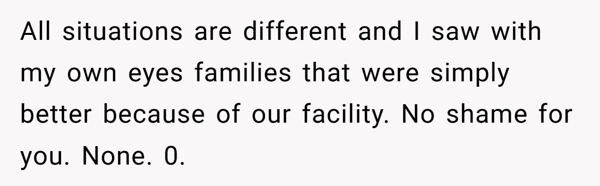 All situations are different and I saw with my own eyes families that were simply better because of our facility. No shame for you. None. 0.