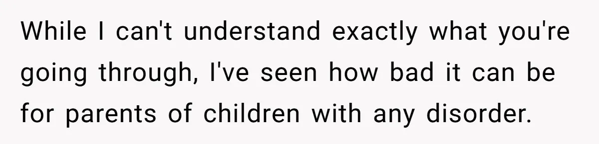 While I can't understand exactly what you're going through, I've seen how bad it can be for parents of children with any disorder.