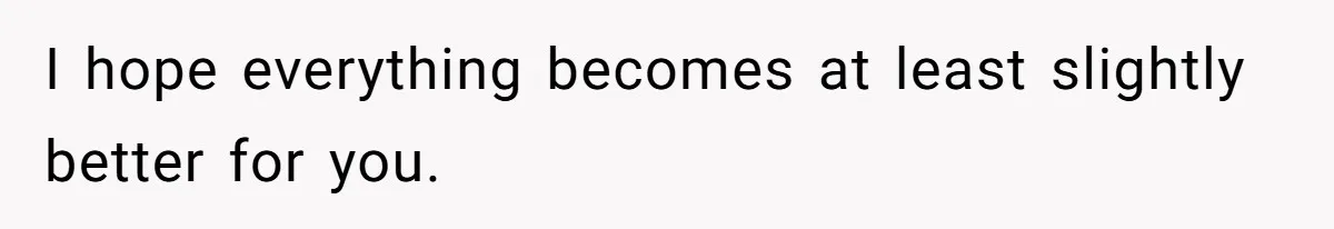I hope everything becomes at least slightly better for you.