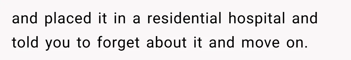 and placed it in a residential hospital and told you to forget about it and move on.