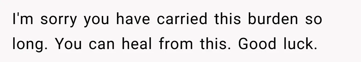 I'm sorry you have carried this burden so long. You can heal from this. Good luck.