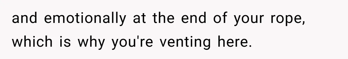 and emotionally at the end of your rope, which is why you're venting here.