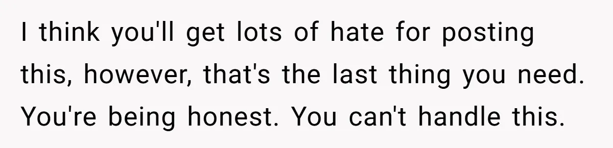 I think you'll get lots of hate for posting this, however, that's the last thing you need. You're being honest. You can't handle this.