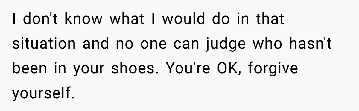 I don't know what I would do in that situation and no one can judge who hasn't been in your shoes. You're OK, forgive yourself.